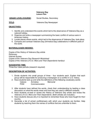 Veterans Day
Lesson Plan
GRADE LEVEL/COURSE: Social Studies, Secondary
TITLE: Veterans Day Newspaper
OBJECTIVES:
1. Identify and understand the events which led to the observance of Veterans Day as a
national holiday.
2. Organize and write a newspaper summarizing the basic conflict of various wars in
American history.
3. Locate places where events, which led to the observance of Veterans Day, took place.
4. Compare and contrast Veterans Day (Armistice Day) celebrations in different parts of
the world.
MATERIALS/AIDS NEEDED:
Copies of the History of Veterans Day article
Dictionary
Internet Access
Copies of the Veterans Day Research Worksheet
Copies of the Veterans of U.S. Wars and Their Dependents handout
SUGGESTED TIME:
Three-four class periods (research required)
DESCRIPTION OF ACTIVITIES:
1. Divide students into small groups of three - four students each. Explain that each
group will be responsible for producing a newspaper on a conflict in U.S. history.
2. Have students look up and write the definitions of the following vocabulary words:
Veteran Armistice Memorial
POW Commemoration
3. After students have defined the words, check their understanding by leading a class
discussion on what the words mean and how they are used in different contexts.
4. Have students re-read or review the History of Veterans Day article and review the
Veterans of U.S. Wars and Their Dependents. (Both articles are included.)
5. Have students discuss why it is important to remember those who have fought for their
country.
6. Generate a list of armed conflicts/wars with which your students are familiar. Help
students by teaching them the names of conflicts that are unfamiliar to them.
 
