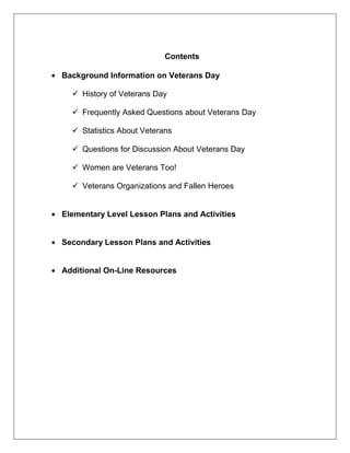 Contents
Background Information on Veterans Day
 History of Veterans Day
 Frequently Asked Questions about Veterans Day
 Statistics About Veterans
 Questions for Discussion About Veterans Day
 Women are Veterans Too!
 Veterans Organizations and Fallen Heroes
Elementary Level Lesson Plans and Activities
Secondary Lesson Plans and Activities
Additional On-Line Resources
 