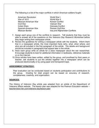 The following is a list of the major conflicts in which American soldiers fought:
American Revolution World War I
War of 1812 World War II
Mexican-American War Korean Conflict
Civil War Vietnam War
Indian Wars Grenada Conflict
Spanish-American War Persian Gulf War
Mexican Border Iraq and Afghanistan Conflicts
7. Assign each group one of the conflicts to research. Tell students that they must be
able to answer all of the questions on the Veterans Day Research Worksheet before
they begin writing their newspaper article.
8. Review the guidelines for writing a newspaper article with the students. Inform them
that in a newspaper article, the most important facts (who, what, when where, and
why) are all included in the first paragraph of the article. The details and background
should be included in paragraphs that appear later in the article.
9. Have each group write an article for a class newspaper about the war researched.
Encourage students to look for additional information in textbooks, reference materials
or on the Internet.
10.Once articles have been written, edited by the group, and proofread by their peers or
teacher, ask students to put the articles together into a newspaper which can be
produced electronically or by using paper and transparent tape.
ASSESSMENT STRATEGY:
Peer evaluation can be conducted based on students participation and contributions to
the group. Grading for total project can be based on accuracy of research,
completeness, creativity, and organization.
SOURCES:
The History of Veterans Day article was adapted from an article of the Department of
Veterans Affairs website. The lesson plan was adapted for the Pearson Education website –
teachervision.fen.com/veterans-day/lesson-plan
 