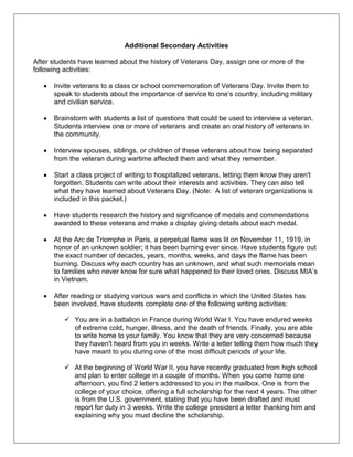 Additional Secondary Activities
After students have learned about the history of Veterans Day, assign one or more of the
following activities:
Invite veterans to a class or school commemoration of Veterans Day. Invite them to
speak to students about the importance of service to one‘s country, including military
and civilian service.
Brainstorm with students a list of questions that could be used to interview a veteran.
Students interview one or more of veterans and create an oral history of veterans in
the community.
Interview spouses, siblings, or children of these veterans about how being separated
from the veteran during wartime affected them and what they remember.
Start a class project of writing to hospitalized veterans, letting them know they aren't
forgotten. Students can write about their interests and activities. They can also tell
what they have learned about Veterans Day. (Note: A list of veteran organizations is
included in this packet.)
Have students research the history and significance of medals and commendations
awarded to these veterans and make a display giving details about each medal.
At the Arc de Triomphe in Paris, a perpetual flame was lit on November 11, 1919, in
honor of an unknown soldier; it has been burning ever since. Have students figure out
the exact number of decades, years, months, weeks, and days the flame has been
burning. Discuss why each country has an unknown, and what such memorials mean
to families who never know for sure what happened to their loved ones. Discuss MIA‘s
in Vietnam.
After reading or studying various wars and conflicts in which the United States has
been involved, have students complete one of the following writing activities:
 You are in a battalion in France during World War I. You have endured weeks
of extreme cold, hunger, illness, and the death of friends. Finally, you are able
to write home to your family. You know that they are very concerned because
they haven't heard from you in weeks. Write a letter telling them how much they
have meant to you during one of the most difficult periods of your life.
 At the beginning of World War II, you have recently graduated from high school
and plan to enter college in a couple of months. When you come home one
afternoon, you find 2 letters addressed to you in the mailbox. One is from the
college of your choice, offering a full scholarship for the next 4 years. The other
is from the U.S. government, stating that you have been drafted and must
report for duty in 3 weeks. Write the college president a letter thanking him and
explaining why you must decline the scholarship.
 