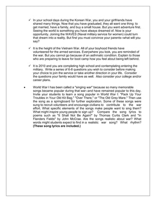  In your school days during the Korean War, you and your girlfriends have
shared many things. Now that you have graduated, they all want one thing: to
get married, have a family, and buy a small house. But you want adventure first.
Seeing the world is something you have always dreamed of. Now is your
opportunity. Joining the WAVES (Naval military service for women) could turn
that dream into a reality. But first you must convince your parents--what will you
say?
 It is the height of the Vietnam War. All of your boyhood friends have
volunteered for the armed services. Everywhere you look, you are reminded of
the war. But you cannot go because of an asthmatic condition. Explain to those
who are preparing to leave for boot camp how you feel about being left behind.
 It is 2010 and you are completing high school and contemplating entering the
military. Write a series of 6-8 questions you wish to consider before making
your choice to join the service or take another direction in your life. Consider
the questions your family would have as well. Also consider your college and/or
career plans.
World War I has been called a "singing war" because so many memorable
songs became popular during that war--and have remained popular to this day.
Invite your students to learn a song popular in World War I: "Pack Up Your
Troubles in Your Old Kit Bag," "Over There," or "The Old Grey Mare." Then use
the song as a springboard for further exploration. Some of these songs were
sung to recruit volunteers and encourage civilians to contribute to the war
effort. What specific elements of the songs make people want to sing them?
What might inspire young people to sign up? Compare the song lyrics to
poems such as "It Shall Not Be Again!" by Thomas Curtis Clark and "In
Flanders Fields" by John McCrae. Are the songs realistic about war? What
words might students expect to find in a realistic war song? What rhythm?
(These song lyrics are included.)
 