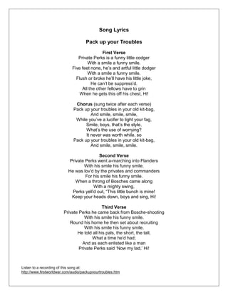 Song Lyrics
Pack up your Troubles
First Verse
Private Perks is a funny little codger
With a smile a funny smile.
Five feet none, he‘s and artful little dodger
With a smile a funny smile.
Flush or broke he‘ll have his little joke,
He can‘t be suppress‘d.
All the other fellows have to grin
When he gets this off his chest, Hi!
Chorus (sung twice after each verse)
Pack up your troubles in your old kit-bag,
And smile, smile, smile,
While you‘ve a lucifer to light your fag,
Smile, boys, that‘s the style.
What‘s the use of worrying?
It never was worth while, so
Pack up your troubles in your old kit-bag,
And smile, smile, smile.
Second Verse
Private Perks went a-marching into Flanders
With his smile his funny smile.
He was lov‘d by the privates and commanders
For his smile his funny smile.
When a throng of Bosches came along
With a mighty swing,
Perks yell‘d out, ―This little bunch is mine!
Keep your heads down, boys and sing, Hi!
Third Verse
Private Perks he came back from Bosche-shooting
With his smile his funny smile.
Round his home he then set about recruiting
With his smile his funny smile.
He told all his pals, the short, the tall,
What a time he‘d had;
And as each enlisted like a man
Private Perks said ‗Now my lad,‘ Hi!
Listen to a recording of this song at:
http://www.firstworldwar.com/audio/packupyourtroubles.htm
 
