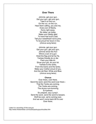 Over There
Johnnie, get your gun,
Get your gun, get your gun,
Take it on the run,
On the run, on the run.
Hear them calling, you and me,
Every son of liberty.
Hurry right away,
No delay, go today,
Make your daddy glad
To have had such a lad.
Tell your sweetheart not to pine,
To be proud her boy's in line.
(chorus sung twice)
Johnnie, get your gun,
Get your gun, get your gun,
Johnnie show the Hun
Who's a son of a gun.
Hoist the flag and let her fly,
Yankee Doodle do or die.
Pack your little kit,
Show your grit, do your bit.
Yankee to the ranks,
From the towns and the tanks.
Make your mother proud of you,
And the old Red, White and Blue.
(chorus sung twice)
Chorus
Over there, over there,
Send the word, send the word over there -
That the Yanks are coming,
The Yanks are coming,
The drums rum-tumming
Ev'rywhere.
So prepare, say a pray'r,
Send the word, send the word to beware.
We'll be over, we're coming over,
And we won't come back till it's over
Over there.
Listen to a recording of this song at:
http://www.firstworldwar.com/audio/packupyourtroubles.htm
 