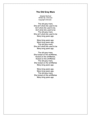 The Old Gray Mare
Adapted Spiritual
Written By: Unknown
Copyright Unknown
The old gray mare,
She ain't what she used to be
Ain't what she used to be,
Ain't what she used to be
The old gray mare,
She ain't what she used to be
Many long years ago.
Many long years ago,
Many long years ago,
The old gray mare,
She ain't what she used to be
Many long years ago.
The old gray mare,
She kicked on the whiffletree,
Kicked on the whiffletree,
Kicked on the whiffletree
The old gray mare,
She kicked on the whiffletree
Many long years ago.
Many long years ago,
Many long years ago,
The old gray mare,
She kicked on the whiffletree
Many long years ago.
 