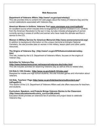 Web Resources
Department of Veterans Affairs (http://www1.va.gov/opa/vetsday/)
This site provides links to content-rich web pages about the history of Veterans Day and the
current celebrations associated with Veterans Day.
American Women in Uniform, Veterans Too! www.userpages.aug.com/captbarb/
An excellent source which includes links to biographies on women involved in U.S. conflicts
from the American Revolution to the war in Iraq, but also includes photographs of women
currently serving in areas of conflict and women who have made the ultimate sacrifice in
service to the U.S.
Women in Military Service for American Memorial (http://www.womensmemorial.org/)
In addition to background information on this unique memorial at Arlington National
Cemetery, the site provides data on women in the military, lesson plans and other useful
resources.
The Origins of Veterans Day (http://www1.va.gov/OPA/feature/celebrate/vetday.
htm)
This site, hosted by the U.S. Department of Veterans Affairs, focuses on the origins of
Veteran Day.
Activities for Veterans Day
(http://www.theteacherscorner.net/seasonal/veterans-day/index.html
This site includes activities for observing Veterans Day as well as links to related sites.
VA Kids 6–12th Grades (http://www.va.gov/kids/6-12/index.asp)
Designed for middle and high school students, this site includes games and information about
veterans.
VA Kids, Teachers’ Page (http://www.va.gov/kids/teachers/multicontent.asp?
intPageID=3)
This section of the U.S. Department of Veterans Affairs web site offers resources for teachers
and students.
Curriculum, Speakers, and Projects Brings Veterans Stories to the Classroom
(http://www.educationworld.com/a_curr/curr288.shtml)
Education World provides an extensive list of activities and project ideas to celebrate
Veterans Day.
 
