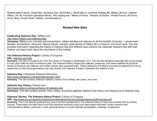 Related search terms: Great War, Armistice Day, World War I, World War II, Uniforms Holiday Bill, Military Service, Veteran
Affairs, Arc de Triomphe (perpetual flame), “the singing war,” Medal of Honor, “Heroine of Groton,” Armed Forces, Air Force,
Army, Navy, Purple Heart, medals, commendations
Related Web Sites
Celebrating Veterans Day / Military.com
http://www.military.com/veterans-day/
Summary: Military.com connects servicemembers, military families and veterans to all the benefits of service — government
benefits, scholarships, discounts, lifelong friends, mentors, great stories of military life or missions, and much more. This site
provides information regarding the history of Veterans Day and different ways parents can celebrate Veterans Day with their
children and teach them about the importance of this holiday.
The Veterans History Project / Library of Congress
URL: www.loc.gov/vets
Summary: This site is brought to you from the Library of Congress in Washington, D.C. The site was designed especially with young people
in mind, and it tells the story of America‘s past. The Veterans History Project has collected, preserved, and made available the personal
stories of American war veterans and civilian workers who supported them. These collections of firsthand accounts are gathered for use by
researchers so that future generations may hear directly from veterans to better understand the realities of war.
Veterans Day / Infoplease (Pearson Education)
http://www.infoplease.com/spot/veteransday1.html
Summary: This site contains Veterans' statistics, history of the holiday, war poetry, and more.
Veterans Day History / History.com
http://www.history.com/topics/history-of-veterans-day
Summary: This site contains articles, links, videos, and photo galleries related to the history and observance of Veterans Day.
Veterans' Stories: The Veterans History Project / Library of Congress
URL: http://www.loc.gov/teachers/classroommaterials/primarysourcesets/veterans/pdf/overview.pdf
Summary: This is the teacher guide/primary source set that corresponds to The Veterans History Project and contains links to primary
sources. These items can take many forms from personal narratives (audio and video-taped interviews, written memoirs) and
correspondence (letters, postcards, v-mail, personal diaries) to visual materials (photographs, drawings, scrapbooks).
 