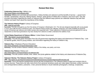 Related Web Sites
Celebrating Veterans Day / Military.com
http://www.military.com/veterans-day/
Summary: Military.com connects servicemembers, military families and veterans to all the benefits of service — government
benefits, scholarships, discounts, lifelong friends, mentors, great stories of military life or missions, and much more. This site
provides information regarding the history of Veterans Day and different ways parents can celebrate Veterans Day with their
children and teach them about the importance of this holiday.
The Veterans History Project / Library of Congress
URL: www.loc.gov/vets
Summary: This site is brought to you from the Library of Congress in Washington, D.C. The site was designed especially with young people
in mind, and it tells the story of America‘s past. The Veterans History Project has collected, preserved, and made available the personal
stories of American war veterans and civilian workers who supported them. These collections of firsthand accounts are gathered for use by
researchers so that future generations may hear directly from veterans to better understand the realities of war.
United States Department of Veteran Affairs / United States Government
URL: http://www1.va.gov/opa/vetsday/
Summary: This site has great information from the US government regarding the history and observance of Veterans Day. Look
for teacher guides, links for young children, and information regarding the history of Veteran‘s day.
Veterans Day / Infoplease (Pearson Education)
http://www.infoplease.com/spot/veteransday1.html
Summary: This site contains Veterans' statistics, history of the holiday, war poetry, and more.
Veterans Day History / History.com
http://www.history.com/topics/history-of-veterans-day
Summary: This site contains articles, links, videos, and photo galleries related to the history and observance of Veterans Day.
Veterans' Stories: The Veterans History Project / Library of Congress
URL: http://www.loc.gov/teachers/classroommaterials/primarysourcesets/veterans/pdf/overview.pdf
Summary: This is the teacher guide/primary source set that corresponds to The Veterans History Project and contains links to
primary sources. These items can take many forms from personal narratives (audio and video-taped interviews, written memoirs)
and correspondence (letters, postcards, v-mail, personal diaries) to visual materials (photographs, drawings, scrapbooks).
 