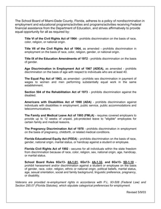The School Board of Miami-Dade County, Florida, adheres to a policy of nondiscrimination in
employment and educational programs/activities and programs/activities receiving Federal
financial assistance from the Department of Education, and strives affirmatively to provide
equal opportunity for all as required by:
Title VI of the Civil Rights Act of 1964 - prohibits discrimination on the basis of race,
color, religion, or national origin.
Title VII of the Civil Rights Act of 1964, as amended - prohibits discrimination in
employment on the basis of race, color, religion, gender, or national origin.
Title IX of the Education Amendments of 1972 - prohibits discrimination on the basis
of gender.
Age Discrimination in Employment Act of 1967 (ADEA), as amended - prohibits
discrimination on the basis of age with respect to individuals who are at least 40.
The Equal Pay Act of 1963, as amended - prohibits sex discrimination in payment of
wages to women and men performing substantially equal work in the same
establishment.
Section 504 of the Rehabilitation Act of 1973 - prohibits discrimination against the
disabled.
Americans with Disabilities Act of 1990 (ADA) - prohibits discrimination against
individuals with disabilities in employment, public service, public accommodations and
telecommunications.
The Family and Medical Leave Act of 1993 (FMLA) - requires covered employers to
provide up to 12 weeks of unpaid, job-protected leave to "eligible" employees for
certain family and medical reasons.
The Pregnancy Discrimination Act of 1978 - prohibits discrimination in employment
on the basis of pregnancy, childbirth, or related medical conditions.
Florida Educational Equity Act (FEEA) - prohibits discrimination on the basis of race,
gender, national origin, marital status, or handicap against a student or employee.
Florida Civil Rights Act of 1992 - secures for all individuals within the state freedom
from discrimination because of race, color, religion, sex, national origin, age, handicap,
or marital status.
School Board Rules 6Gx13- 4A-1.01, 6Gx13- 4A-1.32, and 6Gx13- 5D-1.10 -
prohibit harassment and/or discrimination against a student or employee on the basis
of gender, race, color, religion, ethnic or national origin, political beliefs, marital status,
age, sexual orientation, social and family background, linguistic preference, pregnancy,
or disability.
Veterans are provided re-employment rights in accordance with P.L. 93-508 (Federal Law) and
Section 295.07 (Florida Statutes), which stipulate categorical preferences for employment.
Revised 5/9/03
 