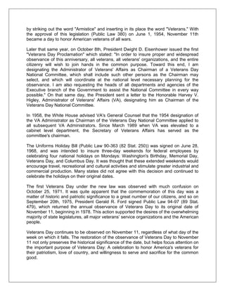 by striking out the word "Armistice" and inserting in its place the word "Veterans." With
the approval of this legislation (Public Law 380) on June 1, 1954, November 11th
became a day to honor American veterans of all wars.
Later that same year, on October 8th, President Dwight D. Eisenhower issued the first
"Veterans Day Proclamation" which stated: "In order to insure proper and widespread
observance of this anniversary, all veterans, all veterans' organizations, and the entire
citizenry will wish to join hands in the common purpose. Toward this end, I am
designating the Administrator of Veterans' Affairs as Chairman of a Veterans Day
National Committee, which shall include such other persons as the Chairman may
select, and which will coordinate at the national level necessary planning for the
observance. I am also requesting the heads of all departments and agencies of the
Executive branch of the Government to assist the National Committee in every way
possible." On that same day, the President sent a letter to the Honorable Harvey V.
Higley, Administrator of Veterans' Affairs (VA), designating him as Chairman of the
Veterans Day National Committee.
In 1958, the White House advised VA's General Counsel that the 1954 designation of
the VA Administrator as Chairman of the Veterans Day National Committee applied to
all subsequent VA Administrators. Since March 1989 when VA was elevated to a
cabinet level department, the Secretary of Veterans Affairs has served as the
committee's chairman.
The Uniforms Holiday Bill (Public Law 90-363 (82 Stat. 250)) was signed on June 28,
1968, and was intended to insure three-day weekends for federal employees by
celebrating four national holidays on Mondays: Washington's Birthday, Memorial Day,
Veterans Day, and Columbus Day. It was thought that these extended weekends would
encourage travel, recreational and cultural activities and stimulate greater industrial and
commercial production. Many states did not agree with this decision and continued to
celebrate the holidays on their original dates.
The first Veterans Day under the new law was observed with much confusion on
October 25, 1971. It was quite apparent that the commemoration of this day was a
matter of historic and patriotic significance to a great number of our citizens, and so on
September 20th, 1975, President Gerald R. Ford signed Public Law 94-97 (89 Stat.
479), which returned the annual observance of Veterans Day to its original date of
November 11, beginning in 1978. This action supported the desires of the overwhelming
majority of state legislatures, all major veterans‘ service organizations and the American
people.
Veterans Day continues to be observed on November 11, regardless of what day of the
week on which it falls. The restoration of the observance of Veterans Day to November
11 not only preserves the historical significance of the date, but helps focus attention on
the important purpose of Veterans Day: A celebration to honor America's veterans for
their patriotism, love of country, and willingness to serve and sacrifice for the common
good.
 