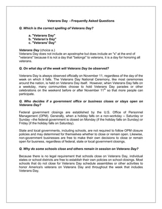 Veterans Day - Frequently Asked Questions
Q. Which is the correct spelling of Veterans Day?
a. "Veterans Day"
b. "Veteran’s Day"
c. "Veterans' Day"
Veterans Day (choice a.)
Veterans Day does not include an apostrophe but does include an "s" at the end of
"veterans" because it is not a day that "belongs" to veterans, it is a day for honoring all
veterans.
Q. On what day of the week will Veterans Day be observed?
Veterans Day is always observed officially on November 11, regardless of the day of the
week on which it falls. The Veterans Day National Ceremony, like most ceremonies
around the nation, is held on Veterans Day itself. However, when Veterans Day falls on
a weekday, many communities choose to hold Veterans Day parades or other
celebrations on the weekend before or after November 11th
so that more people can
participate.
Q. Who decides if a government office or business closes or stays open on
Veterans Day?
Federal government closings are established by the U.S. Office of Personnel
Management (OPM). Generally, when a holiday falls on a non-workday -- Saturday or
Sunday --the federal government is closed on Monday (if the holiday falls on Sunday) or
Friday (if the holiday falls on Saturday).
State and local governments, including schools, are not required to follow OPM closure
policies and may determined for themselves whether to close or remain open. Likewise,
non-government businesses are free to make their own decisions to close or remain
open for business, regardless of federal, state or local government closings.
Q. Why do some schools close and others remain in session on Veterans Day?
Because there is no legal requirement that schools close on Veterans Day, individual
states or school districts are free to establish their own policies on school closings. Most
schools that do not close for Veterans Day schedule assemblies or other activities to
honor America's veterans on Veterans Day and throughout the week that includes
Veterans Day.
 
