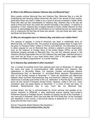 Q. What is the difference between Veterans Day and Memorial Day?
Many people confuse Memorial Day and Veterans Day. Memorial Day is a day for
remembering and honoring military personnel who died in the service of their country,
particularly those who died in battle or as a result of wounds sustained in battle. While
those who died are also remembered on Veterans Day, Veterans Day is the day set
aside to thank and honor ALL those who served honorably in the military - in wartime or
peacetime. In fact, Veterans Day is largely intended to thank LIVING veterans for their
service, to acknowledge that their contributions to our national security are appreciated,
and to underscore the fact that all those who served - not only those who died - have
sacrificed and done their duty.
Q. Why are red poppies worn on Veterans Day, and where can I obtain them?
The wearing of poppies in honor of America's war dead is traditionally done on
Memorial Day, not Veterans Day. The practice of wearing poppies takes its origin from
the poem "In Flanders Fields," written in 1915 by John McCrae. For information on how
to obtain poppies for use on Memorial Day, contact a veteran‘s service organization,
such as the Veterans of Foreign Wars of the United States (VFW), as the VFW
distributes poppies annually on Memorial Day. You can find veterans groups in the
Veterans Service Organization link on VA's Veterans Day web page. Veterans groups in
your area can be found in your local phone book. Look in the yellow pages under
"Veterans and Military Organizations" or a similar heading.
Q. Is Veterans Day celebrated in other countries?
Yes, a number of countries honor their veterans each year on November 11, although
the name and types of commemorations differ somewhat from Veterans Day
celebrations in the United States. For example, Canada and Australia observe
"Remembrance Day" on November 11, and Great Britain observes "Remembrance
Day" on the Sunday nearest to November 11. There are similarities and differences
between these countries' Remembrance Day and America‘s Veterans Day. Canada‘s
observance is actually quite similar to the U.S. celebration, in that the day is intended to
honor all who served in Canada‘s Armed Forces. However, unlike in the U.S., many
Canadians wear red poppy flowers on November 11 in honor of their war dead. In
Australia, Remembrance Day is very much like our Memorial Day.
In Great Britain, the day is commemorated by church services and parades of ex-
service members in Whitehall, a wide ceremonial avenue leading from London‘s
Parliament Square to Trafalgar Square. Wreaths of poppies are left at the Cenotaph, a
war memorial in Whitehall, which was built after the First World War. At the Cenotaph
and elsewhere in the country, a two-minute silence is observed at 11 a.m., to honor
those who lost their lives in wars.
Source: Frequently Asked Veterans Day Questions –
http://www1.va.gov/opa/vetsday/vetday_faq.asp
 