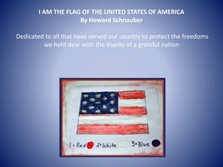 I AM THE FLAG OF THE UNITED STATES OF AMERICA
By Howard Schnauber
Dedicated to all that have served our country to protect the freedoms
we hold dear with the thanks of a grateful nation
 
