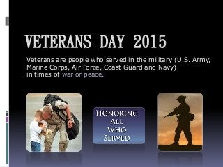 VETERANS DAY 2015
Veterans are people who served in the military (U.S. Army,
Marine Corps, Air Force, Coast Guard and Navy)
in times of war or peace.
 
