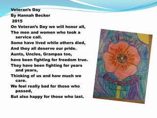 Veteran’s Day
By Hannah Becker
2015
On Veteran’s Day we will honor all,
The men and women who took a
service call.
Some have lived while others died,
And they all deserve our pride.
Aunts, Uncles, Grampas too,
have been fighting for freedom true.
They have been fighting for years
and years,
Thinking of us and how much we
care.
We feel really bad for those who
passed,
But also happy for those who last.
 