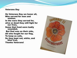 Veterans Day
On Veterans Day we honor all,
Who served for men and
women.
In the wars they served for,
alive or dead they still fight for
our lives,
Some that lived were badly
wounded,
But God was on their side,
All who fought for our flag,
To keep us safe,
So they kept red, white, and
blue true,
Thanks Veterans!
 
