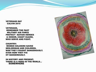 VETERANS DAY
CALVIN 2015
VETERANS,
REMEMBER THE PAST
MILITARY AIR FORCE
PROTECT NATION HEROES
& HONOR, COAST GUARD,
WHO SERVE AND FIGHT.
COUNTRY:
WOMEN SOLDIERS SAVED
MEN,WOMAN AND CHILDREN.
WAR THEY FOUGHT DANGEROUSLY.
EVEN NOW THEY FIG
HT DANGEROUSLY.
IN HISTORY AND PRESENT,
THERE IS A HERO IN THE WORLD…
SOMEWHERE
 