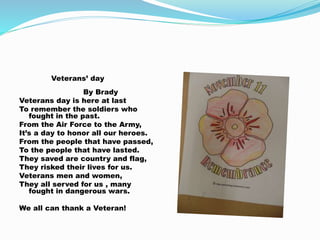 Veterans’ day
By Brady
Veterans day is here at last
To remember the soldiers who
fought in the past.
From the Air Force to the Army,
It’s a day to honor all our heroes.
From the people that have passed,
To the people that have lasted.
They saved are country and flag,
They risked their lives for us.
Veterans men and women,
They all served for us , many
fought in dangerous wars.
We all can thank a Veteran!
 