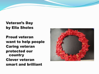 Veteran’s Day
by Ella Sholes
Proud veteran
want to help people
Caring veteran
protected our
country
Clever veteran
smart and brilliant
 