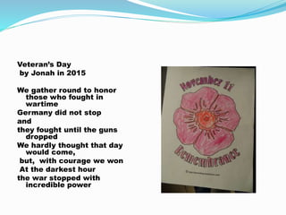 Veteran’s Day
by Jonah in 2015
We gather round to honor
those who fought in
wartime
Germany did not stop
and
they fought until the guns
dropped
We hardly thought that day
would come,
but, with courage we won
At the darkest hour
the war stopped with
incredible power
 