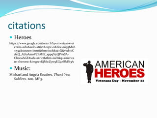 citations
 Heroes
https://www.google.com/search?q=american+vet
erans+edu&safe=strict&espv=2&biw=1093&bih
=534&source=lnms&tbm=isch&sa=X&ved=0C
AcQ_AUoAmoVChMIlf_xppqVyQIVASA-
Ch0oaAGE#safe=strict&tbm=isch&q=america
n++heroes+&imgrc=KjMwZyw9EG4nBM%3A
 Music:
Michael and Angela Souders. Thank You,
Soldiers. 2011. MP3.
 
