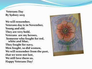 Veterans Day
By Sydney 2015
We will remember,
Veterans day is in November,
Young and old,
They are very bold,
Veterans are my heroes,
Someone who fought for red,
white and blue,
They fought for navy,
Men fought, so did women,
We will remember from the past,
that we were not last,
We still love them so,
Happy Veterans Day!
 