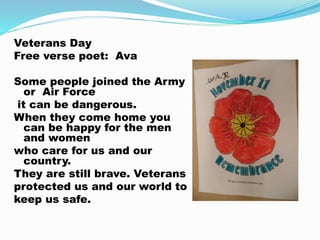 Veterans Day
Free verse poet: Ava
Some people joined the Army
or Air Force
it can be dangerous.
When they come home you
can be happy for the men
and women
who care for us and our
country.
They are still brave. Veterans
protected us and our world to
keep us safe.
 