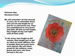 Veterans Day
Harmony Freed
We will remember all that passed
in wars, for to remember those
who served and fought for us
just for us and heroes too. They
are remembered as very brave
and bold. All that served fought,
they fought all day and night
with all their pride
.
In the army, men fought so did
women, they fought just to get
us what we need. Military, lots
of people died and many more
were injured. We will stand
proud for the military; coast
guard and more who have
served in the war.
 