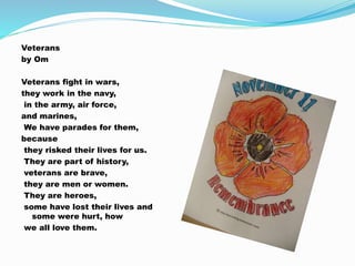Veterans
by Om
Veterans fight in wars,
they work in the navy,
in the army, air force,
and marines,
We have parades for them,
because
they risked their lives for us.
They are part of history,
veterans are brave,
they are men or women.
They are heroes,
some have lost their lives and
some were hurt, how
we all love them.
 