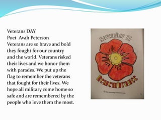Veterans DAY
Poet Avah Peterson
Veterans are so brave and bold
they fought for our country
and the world. Veterans risked
their lives and we honor them
with parades. We put up the
flag to remember the veterans
that fought for their lives. We
hope all military come home so
safe and are remembered by the
people who love them the most.
 