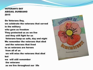 VETERAN’S DAY
ABIGAIL DURBIANO
2015
On Veterans Day,
we celebrate the veterans that served
in the military
who gave us freedom
They protected us as we live
and they still fight for us
Veterans keep us safe, day and night
We remember the veterans that died
and the veterans that lived
to us veterans are heroes
from all of us
we will miss the veterans that died
but
we will still remember
the veterans
as we live throughout our life
 