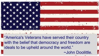 “America's Veterans have served their country
with the belief that democracy and freedom are
ideals to be upheld around the world.”
~John Doolittle.
 