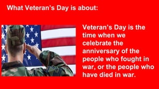 What Veteran’s Day is about:
Veteran’s Day is the
time when we
celebrate the
anniversary of the
people who fought in
war, or the people who
have died in war.
 