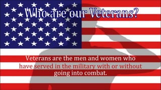 Veterans are the men and women who
have served in the military with or without
going into combat.
 