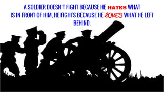 A SOLDIER DOESN’T FIGHT BECAUSE HE HATES WHAT
IS IN FRONT OF HIM, HE FIGHTS BECAUSE HE LOVES WHAT HE LEFT
BEHIND.
 