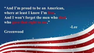 “And I’m proud to be an American,
where at least I know I’m free.
And I won’t forget the men who died,
who gave that right to me.”
-Lee
Greenwood
 
