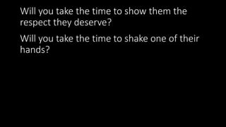 Will you take the time to show them the
respect they deserve?
Will you take the time to shake one of their
hands?
 