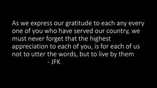 As we express our gratitude to each any every
one of you who have served our country, we
must never forget that the highest
appreciation to each of you, is for each of us
not to utter the words, but to live by them
- JFK
 