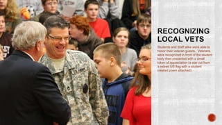 Students and Staff alike were able to
honor their veteran guests. Veterans
were recognized in front of the student
body then presented with a small
token of appreciation (a star cut from
a retired US flag with a student
created poem attached)
 