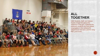 CMS Students, Staff, and Veteran
Guests mingle throughout the
ceremony in the gym. Following the
ceremony students and their guests
congregated in the cafeteria for
refreshments that were paid for using
RSC grant funds.
 