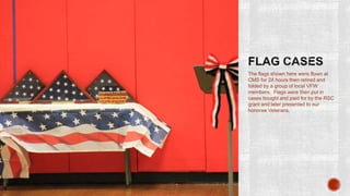 The flags shown here were flown at
CMS for 24 hours then retired and
folded by a group of local VFW
members. Flags were then put in
cases bought and paid for by the RSC
grant and later presented to our
honoree Veterans.
 