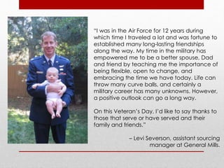 “I was in the Air Force for 12 years during 
which time I traveled a lot and was fortune to 
established many long-lasting friendships 
along the way. My time in the military has 
empowered me to be a better spouse, Dad 
and friend by teaching me the importance of 
being flexible, open to change, and 
embracing the time we have today. Life can 
throw many curve balls, and certainly a 
military career has many unknowns. However, 
a positive outlook can go a long way. 
On this Veteran’s Day, I’d like to say thanks to 
those that serve or have served and their 
family and friends.” 
– Levi Severson, assistant sourcing 
manager at General Mills. 
 