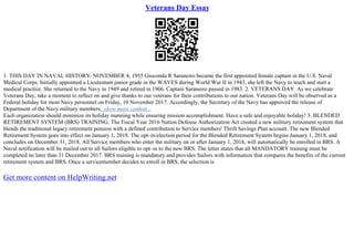 Veterans Day Essay
1. THIS DAY IN NAVAL HISTORY
– NOVEMBER 4, 1955 Gioconda R Saraneiro became the first appointed female captain in the U.S. Naval
Medical Corps. Initially appointed a Lieutentant junior grade in the WAVES during World War II in 1943, she left the Navy to teach and start a
medical practice. She returned to the Navy in 1949 and retired in 1966. Captain Saraneiro passed in 1983. 2. VETERANS DAY. As we celebrate
Veterans Day, take a moment to reflect on and give thanks to our veterans for their contributions to our nation. Veterans Day will be observed as a
Federal holiday for most Navy personnel on Friday, 10 November 2017. Accordingly, the Secretary of the Navy has approved the release of
Department of the Navy military members...show more content...
Each organization should minimize its holiday manning while ensuring mission accomplishment. Have a safe and enjoyable holiday! 3. BLENDED
RETIREMENT SYSTEM (BRS) TRAINING. The Fiscal Year 2016 Nation Defense Authorization Act created a new military retirement system that
blends the traditional legacy retirement pension with a defined contribution to Service members' Thrift Savings Plan account. The new Blended
Retirement System goes into effect on January 1, 2018. The opt–in/election period for the Blended Retirement System begins January 1, 2018, and
concludes on December 31, 2018. All Service members who enter the military on or after January 1, 2018, will automatically be enrolled in BRS. A
Naval notification will be mailed out to all Sailors eligible to opt–in to the new BRS. The letter states that all MANDATORY training must be
completed no later than 31 December 2017. BRS training is mandatory and provides Sailors with information that compares the benefits of the current
retirement system and BRS. Once a servicemember decides to enroll in BRS, the selection is
Get more content on HelpWriting.net
 