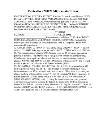 Derivatives 200079 Midsemester Exam
UNIVERSITY OF WESTERN SYDNEY School of Economics and Finance 200079
Derivatives INTERIM TEST (KEY) PARRAMATTA Spring Session 2012 TIME
ALLOWED: 1 hour FORMAT: 20 multiple choice questions WEIGHTING OF
EXAMINATION: 30% SUBJECT CO ORDINATOR: Dr. I. Nalson SCIENTIFIC
(NON PROGRAMMABLE) CALCULATORS AND FOREIGN LANGUAGE
DICTIONARIES ARE PERMITTED NAME:
____________________________________ STUDENT
NUMBER:__________________________ TUTORIAL TIME
____________________________ Instructions to candidates: THIS IS A CLOSED
BOOK EXAMINATION MULTIPLE CHOICE QUESTIONS NB: Indicate the
answer you think is correct on the computerised sheet 1. The price... Show more
content on Helpwriting.net ...
A. 8.24% B. 7.02 % C. 7.19%* D. None of the above $75er*4 = 100 er*4 = 100/75
er*4 = 1.33333333 Take logs of b.s. r4 = 0.28768207 r 0.28768207/4 r = 0.0719205
10. The current price of silver is $750. Storage costs are $8 per ounce per quarter
payable in advance. The interest rate is 12% p.a. with continuous compounding.
Calculate the futures price of silver for delivery in six months (to two decimal
places). A: $721.44 B: $659.43 C: $813.12* D: None of the above F0 = (S0 + U)erT
U = $8 + $8e 0.12*0.25 U = $8 + $7.763564265 F0 = ($750+
$15.76356427)e0.12*0.5 F0 = $813.1157286 = $813.12 11. A company has a $90
million portfolio with a beta of 1.5. The S P index is currently standing at 3000.
Futures contracts on $250 times the index can be traded. What trade is necessary to
change the beta of the portfolio to one? A: Sell 60 contracts* B: Buy 75 contracts C:
Sell 90 contracts D: None of the above If B B* short (B B*) P/A contracts (1.5
1)$(90,000,000/($250*3000) = 60 12. Using the data from the previous question,
what trade is necessary to increase the beta of the portfolio to 1.8 from the original
beta of 1.5 A: Sell 44 contracts B: Buy 56 contracts C: Buy 36 contracts* D: None of
the above If B B* long (B* B) P/A contracts (1.8 1.5) ($90,000,000/($250*3000) = 36
13.The three year zero rate is 6.45% and the four year zero rate is 7.2%
 