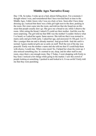 Middle Ages Narrative Essay
Day 1 Ok. So today, I woke up on a bed, almost falling down. For a moment, I
thought where I was, and remembered that I have traveled back in time to the
Middle Ages. I didn t know why I was on a bed, or how. Soon after I have done
dressing up, I noticed that there was a little girl right next to the door, peeking in
the room. Her sister came into the room, and told me that she found me on this
street that people usually don t go. She gave me a bread to eat, while I observe the
room. After eating the bread, I asked if I could see their mother. And this was the
most surprising. The girl told me that SHE was the mother! I couldn t believe what
I ve heard, so I asked her again. Same answer. She told me that it was normal to
marry early and give birth early. I asked her age, and answered 14. Oh god. I m 17.
She s younger than me and is already married. And given birth. And she said it s
normal. I guess medieval girls are so early on stuff. Well the rest of the day was
peaceful. Emily was the mother s name and she told me that if I could help them
with chores, I could stay. What a nice mom! So, I helped her clean the room up. I
also noticed something else. It s normal to eat, sleep, and do other stuff in one
room, since there s not enough room. Day 2 Today, I went shopping with Emily to
buy food. I noticed a few things while going to the market. I saw this crowd of
people looking at something. I peeked in and looked at it. It was awful! Emily told
me that they were punishing
 