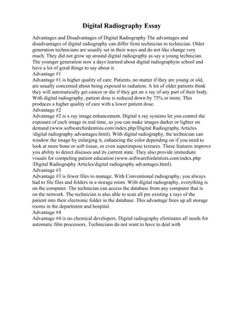Digital Radiography Essay
Advantages and Disadvantages of Digital Radiography The advantages and
disadvantages of digital radiography can differ from technician to technician. Older
generation technicians are usually set in their ways and do not like change very
much. They did not grow up around digital radiography as say a young technician.
The younger generation now a days learned about digital radiographyin school and
have a lot of good things to say about it.
Advantage #1
Advantage #1 is higher quality of care. Patients, no matter if they are young or old,
are usually concerned about being exposed to radiation. A lot of older patients think
they will automatically get cancer or die if they get an x ray of any part of their body.
With digital radiography, patient dose is reduced down by 75% or more. This
produces a higher quality of care with a lower patient dose.
Advantage #2
Advantage #2 is x ray image enhancement. Digital x ray systems let you control the
exposure of each image in real time, so you can make images darker or lighter on
demand (www.softwarefordentists.com/index.php/Digital Radiography Articles
/digital radiography advantages.html). With digital radiography, the technician can
window the image by enlarging it, enhancing the color depending on if you need to
look at more bone or soft tissue, or even superimpose textures. These features improve
you ability to detect diseases and its current state. They also provide immediate
visuals for compeling patient education (www.softwarefordentists.com/index.php
/Digital Radiography Articles/digital radiography advantages.html).
Advantage #3
Advantage #3 is fewer files to manage. With Conventional radiography, you always
had to file files and folders in a storage room. With digital radiography, everything is
on the computer. The technician can access the database from any computer that is
on the network. The technician is also able to scan all pre existing x rays of the
patient into their electronic folder in the database. This advantage frees up all storage
rooms in the department and hospital.
Advantage #4
Advantage #4 is no chemical developers. Digital radiography eliminates all needs for
automatic film processors. Technicians do not want to have to deal with
 