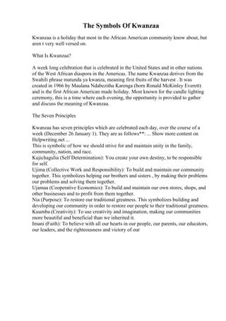 The Symbols Of Kwanzaa
Kwanzaa is a holiday that most in the African American community know about, but
aren t very well versed on.
What Is Kwanzaa?
A week long celebration that is celebrated in the United States and in other nations
of the West African diaspora in the Americas. The name Kwanzaa derives from the
Swahili phrase matunda ya kwanza, meaning first fruits of the harvest . It was
created in 1966 by Maulana Ndabezitha Karenga (born Ronald McKinley Everett)
and is the first African American made holiday. Most known for the candle lighting
ceremony, this is a time where each evening, the opportunity is provided to gather
and discuss the meaning of Kwanzaa.
The Seven Principles
Kwanzaa has seven principles which are celebrated each day, over the course of a
week (December 26 January 1). They are as follows**: ... Show more content on
Helpwriting.net ...
This is symbolic of how we should strive for and maintain unity in the family,
community, nation, and race.
Kujichagulia (Self Determination): You create your own destiny, to be responsible
for self.
Ujima (Collective Work and Responsibility): To build and maintain our community
together. This symbolizes helping our brothers and sisters , by making their problems
our problems and solving them together.
Ujamaa (Cooperative Economics): To build and maintain our own stores, shops, and
other businesses and to profit from them together.
Nia (Purpose): To restore our traditional greatness. This symbolizes building and
developing our community in order to restore our people to their traditional greatness.
Kuumba (Creativity): To use creativity and imagination, making our communities
more beautiful and beneficial than we inherited it.
Imani (Faith): To believe with all our hearts in our people, our parents, our educators,
our leaders, and the righteousness and victory of our
 