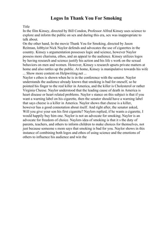 Logos In Thank You For Smoking
Title
In the film Kinsey, directed by Bill Condon, Professor Alfred Kinsey uses science to
explore and inform the public on sex and during this era, sex was inappropriate to
talk about.
On the other hand, In the movie Thank You for Smoking, directed by Jason
Reitman, lobbyist Nick Naylor defends and advocates the use of cigarettes in the
country. Kinsey s argumentation possesses logic and science, however Naylor
possess more charisma, ethos, and an appeal to the audience. Kinsey utilizes logos
by having research and science justify his action and his life s work on the sexual
behaviors on men and women. However, Kinsey s research upsets private matters at
home and also rattles up the public. At home, Kinsey is manipulative towards his wife
... Show more content on Helpwriting.net ...
Naylor s ethos is shown when he is in the conference with the senator. Naylor
understands the audience already knows that smoking is bad for oneself, so he
pointed his finger to the real killer in America, and the killer is Cholesterol or rather
Virginia Cheese. Naylor understood that the leading cause of death in America is
heart disease or heart related problems. Naylor s stance on this subject is that if you
want a warning label on his cigarette, then the senator should have a warning label
that says cheese is a killer in America. Naylor shows that cheese is a killer,
however has a good connotation about itself. And right after, the senator asked,
Will you give your son his first cigarette? Naylors replied, if he wants a cigarette, I
would happily buy him one. Naylor is not an advocate for smoking; Naylor is an
advocate for freedom of choice. Naylors idea of smoking is that it s the duty of
parents, teachers, and others to inform children to make choices for themselves, not
just because someone s mom says that smoking is bad for you. Naylor shows in this
instance of combining both logos and ethos of using science and the emotions of
others to influence his audience and win the
 