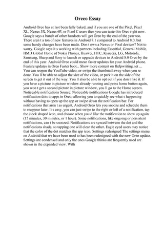 Oreeo Essay
Android Oreo has at last been fully baked, and if you are one of the Pixel, Pixel
XL, Nexus 5X, Nexus 6P, or Pixel C users then you can taste this Oreo right now.
Google says a bunch of other handsets will get Oreo by the end of the year too.
There aren t a ton of new features in Android 8.1 compared to Android 8.0, but
some handy changes have been made. Don t own a Nexus or Pixel devices? Not to
worry. Google says it s working with partners including Essential, General Mobile,
HMD Global Home of Nokia Phones, Huawei, HTC, Kyocera, LG, Motorola,
Samsung, Sharp and Sony to launch or upgrade devices to Android 8.0 Oreo by the
end of this year. Android Oreo could mean faster updates for your Android phone.
Feature updates in Oreo Faster boot... Show more content on Helpwriting.net ...
You can reopen the YouTube video, or swipe the thumbnail away when you re
done. You ll be able to adjust the size of the video, or park it on the side of the
screen to get it out of the way. You ll also be able to opt out if you don t like it. If
you have a picture in picture window already running and press home button again,
you won t get a second picture in picture window, you ll go to the Home screen.
Noticeable notifications Source: Noticeable notifications Google has introduced
notification dots to apps in Oreo, allowing you to quickly see what s happening
without having to open up the app or swipe down the notification bar. For
notifications that aren t as urgent, Android Oreo lets you snooze and schedule them
to reappear later. It s easy, you can just swipe to the right or left of a notification, tap
the clock shaped icon, and choose when you d like the notification to show up again
(15 minutes, 30 minutes, or 1 hour). Some notifications, like ongoing or persistent
notifications, can t be snoozed. Notifications are synced between the dot and the
notifications shade, so tapping one will clear the other. Eagle eyed users may notice
that the color of the dot matches the app icon. Settings redesigned The settings menu
on Android that we have been used to has been redesigned with the new Oreo update.
Settings are condensed and only the ones Google thinks are frequently used are
shown in the expanded view. With
 