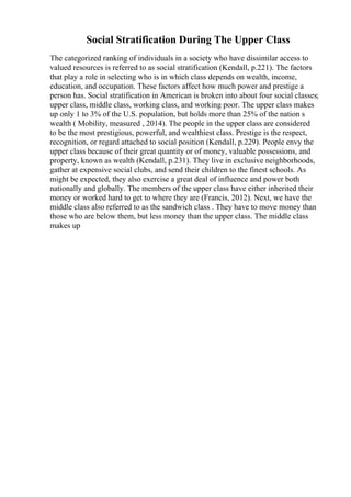 Social Stratification During The Upper Class
The categorized ranking of individuals in a society who have dissimilar access to
valued resources is referred to as social stratification (Kendall, p.221). The factors
that play a role in selecting who is in which class depends on wealth, income,
education, and occupation. These factors affect how much power and prestige a
person has. Social stratification in American is broken into about four social classes;
upper class, middle class, working class, and working poor. The upper class makes
up only 1 to 3% of the U.S. population, but holds more than 25% of the nation s
wealth ( Mobility, measured , 2014). The people in the upper class are considered
to be the most prestigious, powerful, and wealthiest class. Prestige is the respect,
recognition, or regard attached to social position (Kendall, p.229). People envy the
upper class because of their great quantity or of money, valuable possessions, and
property, known as wealth (Kendall, p.231). They live in exclusive neighborhoods,
gather at expensive social clubs, and send their children to the finest schools. As
might be expected, they also exercise a great deal of influence and power both
nationally and globally. The members of the upper class have either inherited their
money or worked hard to get to where they are (Francis, 2012). Next, we have the
middle class also referred to as the sandwich class . They have to move money than
those who are below them, but less money than the upper class. The middle class
makes up
 