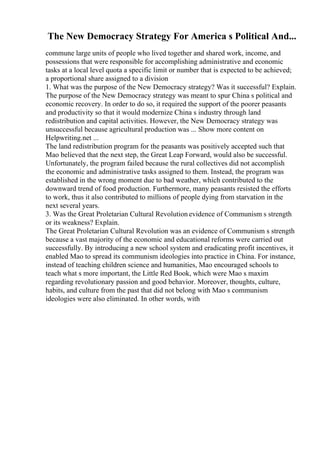 The New Democracy Strategy For America s Political And...
commune large units of people who lived together and shared work, income, and
possessions that were responsible for accomplishing administrative and economic
tasks at a local level quota a specific limit or number that is expected to be achieved;
a proportional share assigned to a division
1. What was the purpose of the New Democracy strategy? Was it successful? Explain.
The purpose of the New Democracy strategy was meant to spur China s political and
economic recovery. In order to do so, it required the support of the poorer peasants
and productivity so that it would modernize China s industry through land
redistribution and capital activities. However, the New Democracy strategy was
unsuccessful because agricultural production was ... Show more content on
Helpwriting.net ...
The land redistribution program for the peasants was positively accepted such that
Mao believed that the next step, the Great Leap Forward, would also be successful.
Unfortunately, the program failed because the rural collectives did not accomplish
the economic and administrative tasks assigned to them. Instead, the program was
established in the wrong moment due to bad weather, which contributed to the
downward trend of food production. Furthermore, many peasants resisted the efforts
to work, thus it also contributed to millions of people dying from starvation in the
next several years.
3. Was the Great Proletarian Cultural Revolution evidence of Communism s strength
or its weakness? Explain.
The Great Proletarian Cultural Revolution was an evidence of Communism s strength
because a vast majority of the economic and educational reforms were carried out
successfully. By introducing a new school system and eradicating profit incentives, it
enabled Mao to spread its communism ideologies into practice in China. For instance,
instead of teaching children science and humanities, Mao encouraged schools to
teach what s more important, the Little Red Book, which were Mao s maxim
regarding revolutionary passion and good behavior. Moreover, thoughts, culture,
habits, and culture from the past that did not belong with Mao s communism
ideologies were also eliminated. In other words, with
 